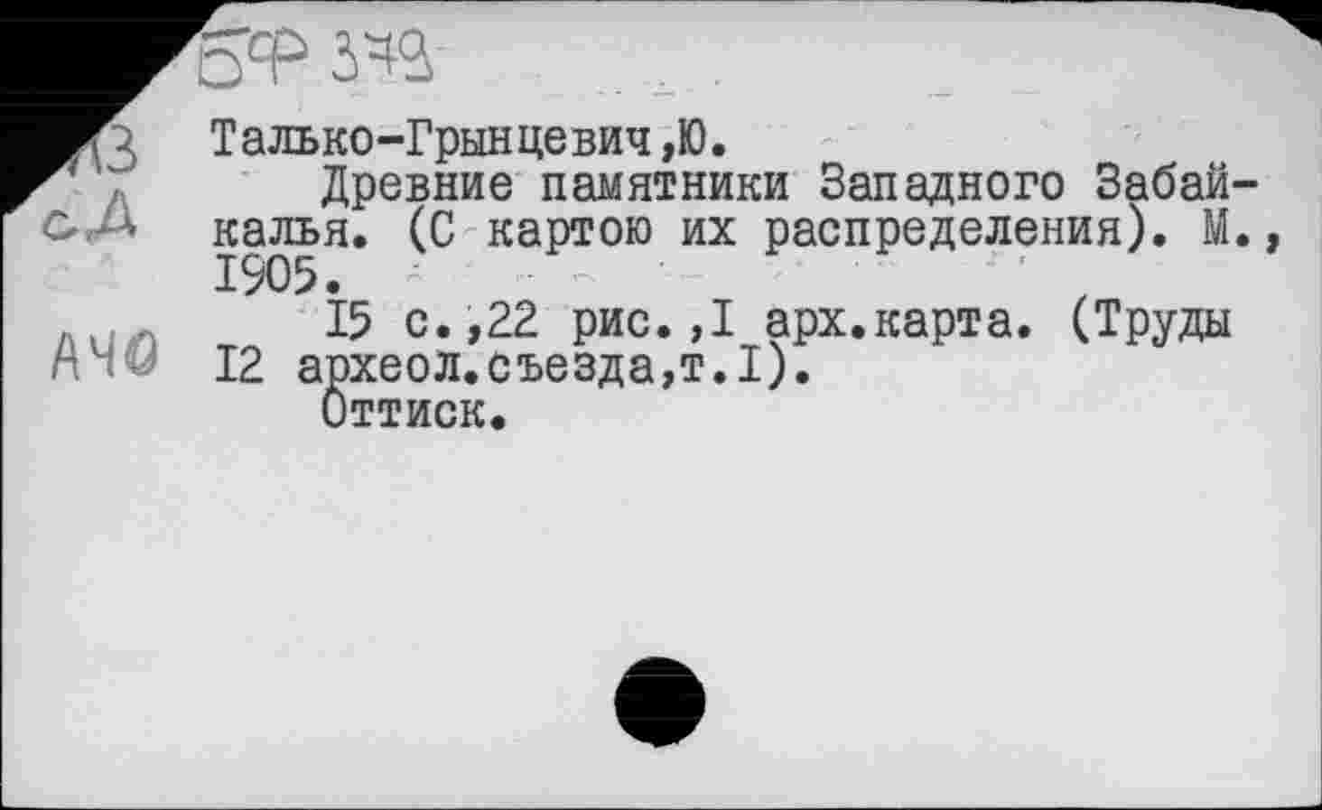 ﻿3 Талько-Грынцевич,Ю.
Древние памятники Западного Забайкалья. (С картою их распределения). М., 1905. - — '
Л(/ .	15 с. ,22 рис. ,1 арх.карта. (Труды
г" 12 археол.съезда,т.1).
Оттиск.